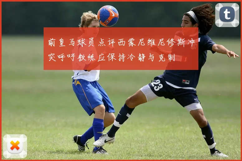 前皇马球员点评西蒙尼维尼修斯冲突呼吁教练应保持冷静与克制