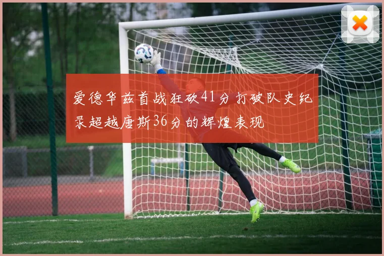 爱德华兹首战狂砍41分打破队史纪录超越唐斯36分的辉煌表现