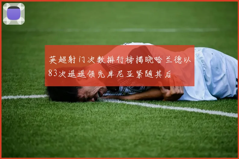 英超射门次数排行榜揭晓哈兰德以83次遥遥领先库尼亚紧随其后