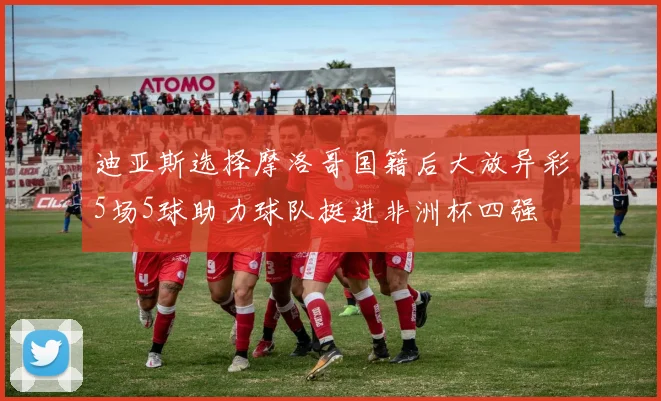 迪亚斯选择摩洛哥国籍后大放异彩5场5球助力球队挺进非洲杯四强