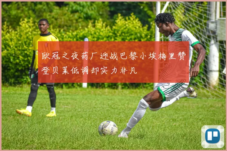 欧冠之夜药厂迎战巴黎小埃梅里赞登贝莱低调却实力非凡
