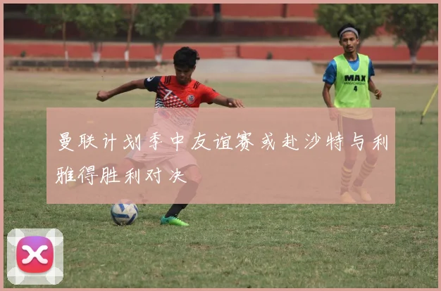 曼联计划季中友谊赛或赴沙特与利雅得胜利对决