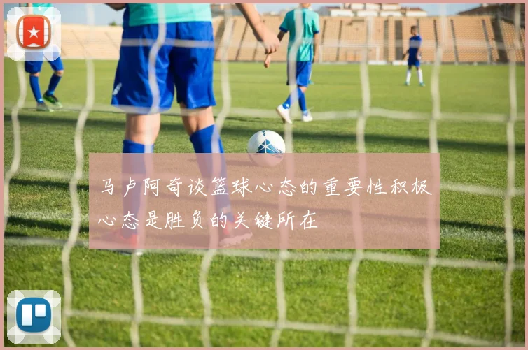 马卢阿奇谈篮球心态的重要性积极心态是胜负的关键所在