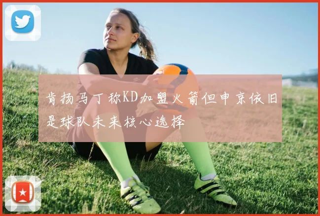 肯扬马丁称KD加盟火箭但申京依旧是球队未来核心选择