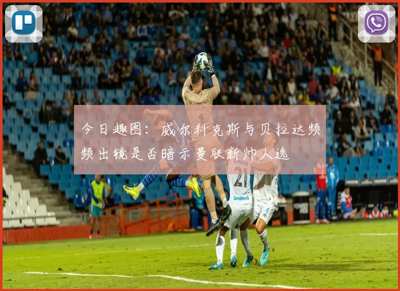 今日趣图：威尔科克斯与贝拉达频频出镜是否暗示曼联新帅人选