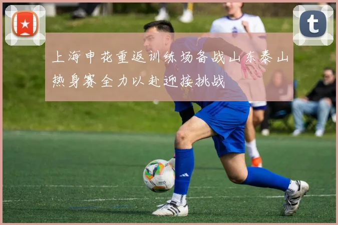 上海申花重返训练场备战山东泰山热身赛全力以赴迎接挑战