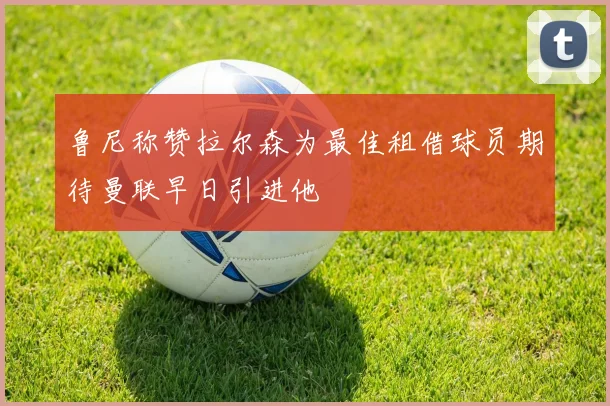 鲁尼称赞拉尔森为最佳租借球员期待曼联早日引进他